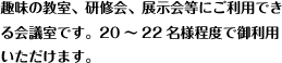 趣味の教室、研修会、展示会等にご利用でき
る会議室です。20～40名様程度で御利用いただけます。