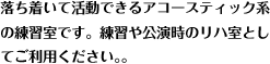 落ち着いて活動できるアコースティック系
の練習室です。練習や公演時のリハ室とし
てご利用ください。。