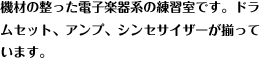 機材の整った電子楽器系の練習室です。ドラ
ムセット、アンプ、シンセサイザーが揃っています。